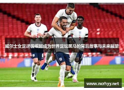 威尔士女足逆袭崛起成为世界足坛黑马的背后故事与未来展望