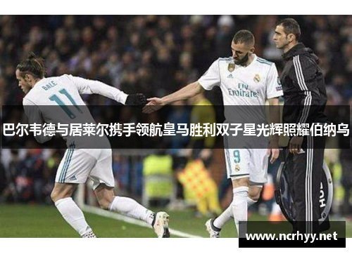 巴尔韦德与居莱尔携手领航皇马胜利双子星光辉照耀伯纳乌