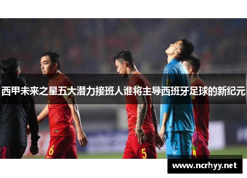 西甲未来之星五大潜力接班人谁将主导西班牙足球的新纪元 西甲未来之星五大潜力接班人谁将主导西班牙足球的新纪元