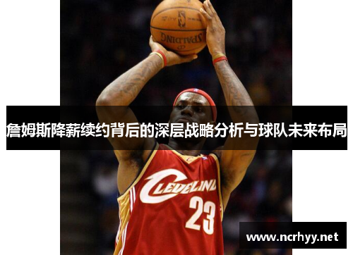 詹姆斯降薪续约背后的深层战略分析与球队未来布局