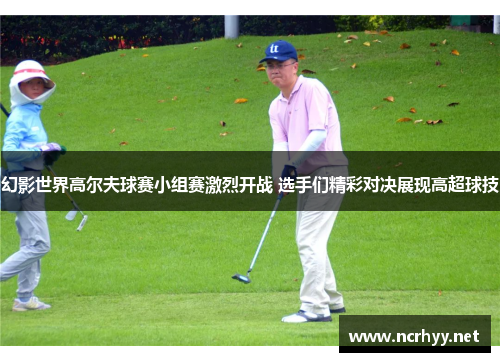 幻影世界高尔夫球赛小组赛激烈开战 选手们精彩对决展现高超球技 幻影世界高尔夫球赛小组赛激烈开战 选手们精彩对决展现高超球技